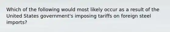 Which of the following would most likely occur as a result of the United States government's imposing tariffs on foreign steel imports?