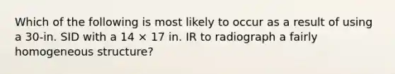 Which of the following is most likely to occur as a result of using a 30-in. SID with a 14 × 17 in. IR to radiograph a fairly homogeneous structure?