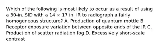 Which of the following is most likely to occur as a result of using a 30-in. SID with a 14 × 17 in. IR to radiograph a fairly homogeneous structure? A. Production of quantum mottle B. Receptor exposure variation between opposite ends of the IR C. Production of scatter radiation fog D. Excessively short-scale contrast