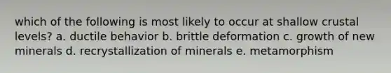 which of the following is most likely to occur at shallow crustal levels? a. ductile behavior b. brittle deformation c. growth of new minerals d. recrystallization of minerals e. metamorphism