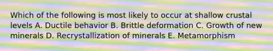 Which of the following is most likely to occur at shallow crustal levels A. Ductile behavior B. Brittle deformation C. Growth of new minerals D. Recrystallization of minerals E. Metamorphism