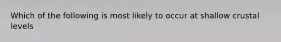 Which of the following is most likely to occur at shallow crustal levels