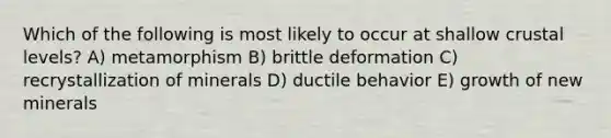 Which of the following is most likely to occur at shallow crustal levels? A) metamorphism B) brittle deformation C) recrystallization of minerals D) ductile behavior E) growth of new minerals