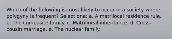 Which of the following is most likely to occur in a society where polygyny is frequent? Select one: a. A matrilocal residence rule. b. The composite family. c. Matrilineal inheritance. d. Cross-cousin marriage. e. The nuclear family.