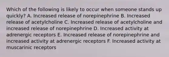 Which of the following is likely to occur when someone stands up quickly? A. Increased release of norepinephrine B. Increased release of acetylcholine C. Increased release of acetylcholine and increased release of norepinephrine D. Increased activity at adrenergic receptors E. Increased release of norepinephrine and increased activity at adrenergic receptors F. Increased activity at muscarinic receptors