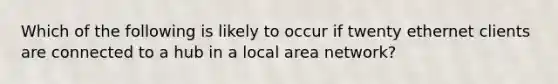 Which of the following is likely to occur if twenty ethernet clients are connected to a hub in a local area network?