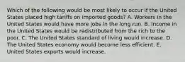 Which of the following would be most likely to occur if the United States placed high tariffs on imported goods? A. Workers in the United States would have more jobs in the long run. B. Income in the United States would be redistributed from the rich to the poor. C. The United States standard of living would increase. D. The United States economy would become less efficient. E. United States exports would increase.