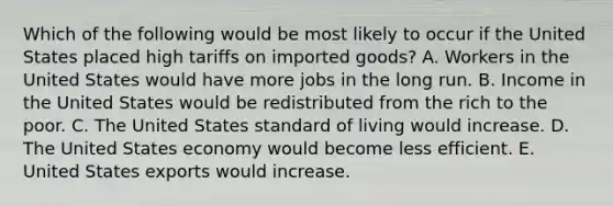 Which of the following would be most likely to occur if the United States placed high tariffs on imported goods? A. Workers in the United States would have more jobs in the long run. B. Income in the United States would be redistributed from the rich to the poor. C. The United States standard of living would increase. D. The United States economy would become less efficient. E. United States exports would increase.