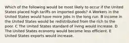 Which of the following would be most likely to occur if the United States placed high tariffs on imported goods? A Workers in the United States would have more jobs in the long run. B Income in the United States would be redistributed from the rich to the poor. C The United States standard of living would increase. D The United States economy would become less efficient. E United States exports would increase.