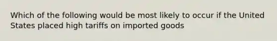 Which of the following would be most likely to occur if the United States placed high tariffs on imported goods