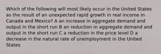 Which of the following will most likely occur in the United States as the result of an unexpected rapid growth in real income in Canada and Mexico? A an increase in aggregate demand and output in the short run B an reduction in aggregate demand and output in the short run C a reduction in the price level D a decrease in the natural rate of unemployment in the United States