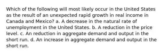 Which of the following will most likely occur in the United States as the result of an unexpected rapid growth in real income in Canada and Mexico? a. A decrease in the natural rate of unemployment in the United States. b. A reduction in the price level. c. An reduction in aggregate demand and output in the short run. d. An increase in aggregate demand and output in the short run.