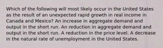 Which of the following will most likely occur in the United States as the result of an unexpected rapid growth in real income in Canada and Mexico? An increase in aggregate demand and output in the short run. An reduction in aggregate demand and output in the short run. A reduction in the price level. A decrease in the natural rate of unemployment in the United States.