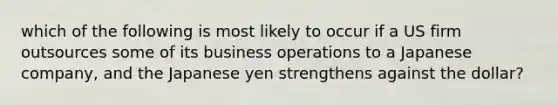 which of the following is most likely to occur if a US firm outsources some of its business operations to a Japanese company, and the Japanese yen strengthens against the dollar?