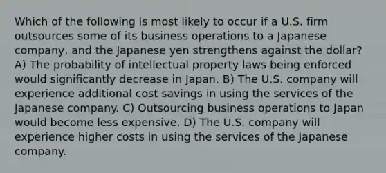 Which of the following is most likely to occur if a U.S. firm outsources some of its business operations to a Japanese company, and the Japanese yen strengthens against the dollar? A) The probability of intellectual property laws being enforced would significantly decrease in Japan. B) The U.S. company will experience additional cost savings in using the services of the Japanese company. C) Outsourcing business operations to Japan would become less expensive. D) The U.S. company will experience higher costs in using the services of the Japanese company.