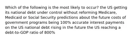 Which of the following is the most likely to occur? the US getting its national debt under control without reforming Medicare, Medicaid or Social Security predictions about the future costs of government programs being 100% accurate interest payments on the US national debt rising in the future the US reaching a debt-to-GDP ratio of 800%