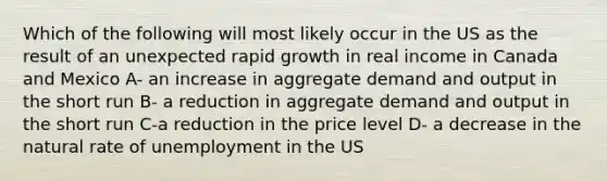 Which of the following will most likely occur in the US as the result of an unexpected rapid growth in real income in Canada and Mexico A- an increase in aggregate demand and output in the short run B- a reduction in aggregate demand and output in the short run C-a reduction in the price level D- a decrease in the natural rate of unemployment in the US