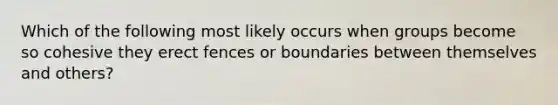 Which of the following most likely occurs when groups become so cohesive they erect fences or boundaries between themselves and others?