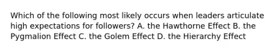 Which of the following most likely occurs when leaders articulate high expectations for followers? A. the Hawthorne Effect B. the Pygmalion Effect C. the Golem Effect D. the Hierarchy Effect