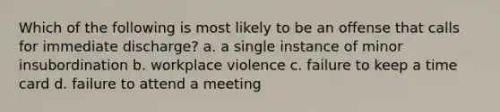 Which of the following is most likely to be an offense that calls for immediate discharge? a. a single instance of minor insubordination b. workplace violence c. failure to keep a time card d. failure to attend a meeting