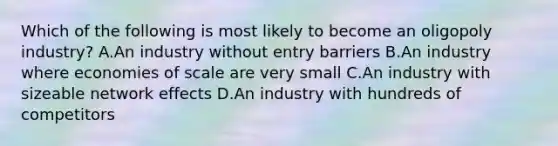 Which of the following is most likely to become an oligopoly industry? A.An industry without entry barriers B.An industry where economies of scale are very small C.An industry with sizeable network effects D.An industry with hundreds of competitors