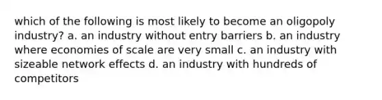 which of the following is most likely to become an oligopoly industry? a. an industry without entry barriers b. an industry where economies of scale are very small c. an industry with sizeable network effects d. an industry with hundreds of competitors