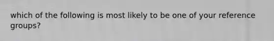 which of the following is most likely to be one of your reference groups?