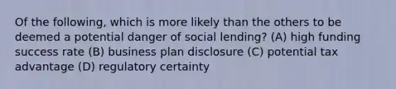 Of the following, which is more likely than the others to be deemed a potential danger of social lending? (A) high funding success rate (B) business plan disclosure (C) potential tax advantage (D) regulatory certainty