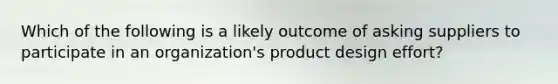 Which of the following is a likely outcome of asking suppliers to participate in an organization's product design effort?