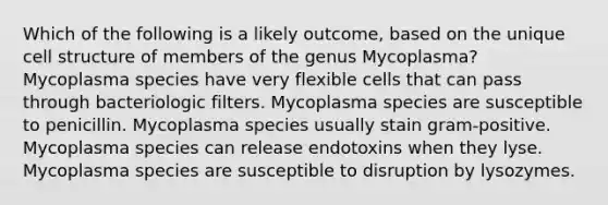 Which of the following is a likely outcome, based on the unique cell structure of members of the genus Mycoplasma? Mycoplasma species have very flexible cells that can pass through bacteriologic filters. Mycoplasma species are susceptible to penicillin. Mycoplasma species usually stain gram-positive. Mycoplasma species can release endotoxins when they lyse. Mycoplasma species are susceptible to disruption by lysozymes.