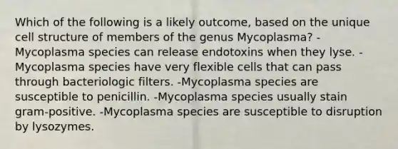 Which of the following is a likely outcome, based on the unique cell structure of members of the genus Mycoplasma? -Mycoplasma species can release endotoxins when they lyse. -Mycoplasma species have very flexible cells that can pass through bacteriologic filters. -Mycoplasma species are susceptible to penicillin. -Mycoplasma species usually stain gram-positive. -Mycoplasma species are susceptible to disruption by lysozymes.