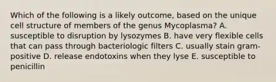 Which of the following is a likely outcome, based on the unique cell structure of members of the genus Mycoplasma? A. susceptible to disruption by lysozymes B. have very flexible cells that can pass through bacteriologic filters C. usually stain gram-positive D. release endotoxins when they lyse E. susceptible to penicillin