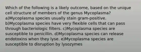 Which of the following is a likely outcome, based on the unique cell structure of members of the genus Mycoplasma? a)Mycoplasma species usually stain gram-positive. b)Mycoplasma species have very flexible cells that can pass through bacteriologic filters. c)Mycoplasma species are susceptible to penicillin. d)Mycoplasma species can release endotoxins when they lyse. e)Mycoplasma species are susceptible to disruption by lysozymes