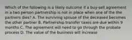 Which of the following is a likely outcome if a buy-sell agreement in a two person partnership is not in place when one of the the partners dies? A. The surviving spouse of the deceased becomes the other partner B. Partnership transfer taxes are due within 9 months C. The agreement will need to go through the probate process D. The value of the business will increase