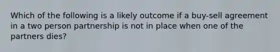 Which of the following is a likely outcome if a buy-sell agreement in a two person partnership is not in place when one of the partners dies?