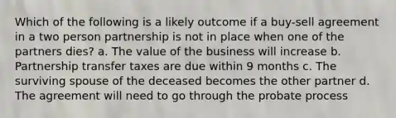 Which of the following is a likely outcome if a buy-sell agreement in a two person partnership is not in place when one of the partners dies? a. The value of the business will increase b. Partnership transfer taxes are due within 9 months c. The surviving spouse of the deceased becomes the other partner d. The agreement will need to go through the probate process