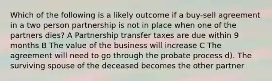 Which of the following is a likely outcome if a buy-sell agreement in a two person partnership is not in place when one of the partners dies? A Partnership transfer taxes are due within 9 months B The value of the business will increase C The agreement will need to go through the probate process d). The surviving spouse of the deceased becomes the other partner