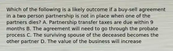 Which of the following is a likely outcome if a buy-sell agreement in a two person partnership is not in place when one of the partners dies? A. Partnership transfer taxes are due within 9 months B. The agreement will need to go through the probate process C. The surviving spouse of the deceased becomes the other partner D. The value of the business will increase