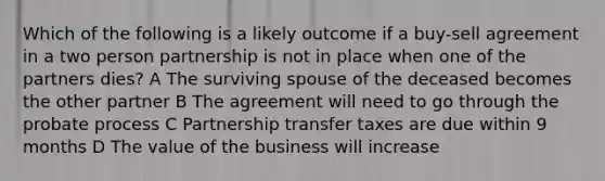 Which of the following is a likely outcome if a buy-sell agreement in a two person partnership is not in place when one of the partners dies? A The surviving spouse of the deceased becomes the other partner B The agreement will need to go through the probate process C Partnership transfer taxes are due within 9 months D The value of the business will increase