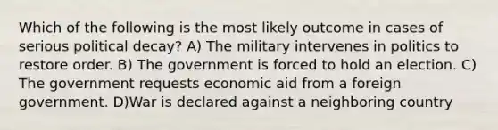 Which of the following is the most likely outcome in cases of serious political decay? A) The military intervenes in politics to restore order. B) The government is forced to hold an election. C) The government requests economic aid from a foreign government. D)War is declared against a neighboring country