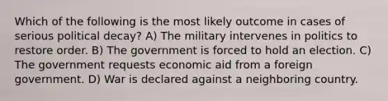 Which of the following is the most likely outcome in cases of serious political decay? A) The military intervenes in politics to restore order. B) The government is forced to hold an election. C) The government requests economic aid from a foreign government. D) War is declared against a neighboring country.