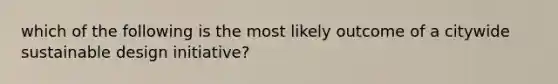 which of the following is the most likely outcome of a citywide sustainable design initiative?