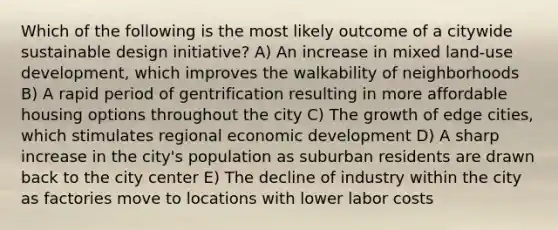 Which of the following is the most likely outcome of a citywide sustainable design initiative? A) An increase in mixed land-use development, which improves the walkability of neighborhoods B) A rapid period of gentrification resulting in more affordable housing options throughout the city C) The growth of edge cities, which stimulates regional economic development D) A sharp increase in the city's population as suburban residents are drawn back to the city center E) The decline of industry within the city as factories move to locations with lower labor costs