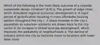 Which of the following is the most likely outcome of a citywide sustainable design initiative? (6.8) a. The growth of edge cities, which stimulates regional economic development b. A rapid period of gentrification resulting in more affordable housing options throughout the city c. A sharp increase in the city's population as suburban residents are drawn back to the city center d. An increase in mixed land-use development, which improves the walkability of neighborhoods e. The decline of industry within the city as factories move to locations with lower labor costs