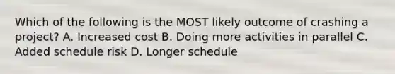 Which of the following is the MOST likely outcome of crashing a project? A. Increased cost B. Doing more activities in parallel C. Added schedule risk D. Longer schedule