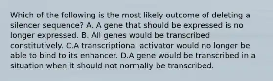 Which of the following is the most likely outcome of deleting a silencer sequence? A. A gene that should be expressed is no longer expressed. B. All genes would be transcribed constitutively. C.A transcriptional activator would no longer be able to bind to its enhancer. D.A gene would be transcribed in a situation when it should not normally be transcribed.