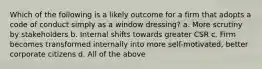 Which of the following is a likely outcome for a firm that adopts a code of conduct simply as a window dressing? a. More scrutiny by stakeholders b. Internal shifts towards greater CSR c. Firm becomes transformed internally into more self-motivated, better corporate citizens d. All of the above