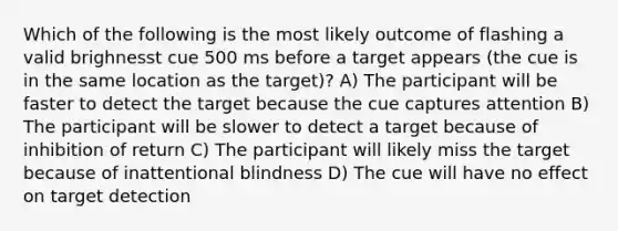 Which of the following is the most likely outcome of flashing a valid brighnesst cue 500 ms before a target appears (the cue is in the same location as the target)? A) The participant will be faster to detect the target because the cue captures attention B) The participant will be slower to detect a target because of inhibition of return C) The participant will likely miss the target because of inattentional blindness D) The cue will have no effect on target detection