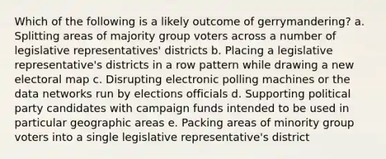 Which of the following is a likely outcome of gerrymandering? a. Splitting areas of majority group voters across a number of legislative representatives' districts b. Placing a legislative representative's districts in a row pattern while drawing a new electoral map c. Disrupting electronic polling machines or the data networks run by elections officials d. Supporting political party candidates with campaign funds intended to be used in particular geographic areas e. Packing areas of minority group voters into a single legislative representative's district