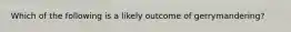 Which of the following is a likely outcome of gerrymandering?